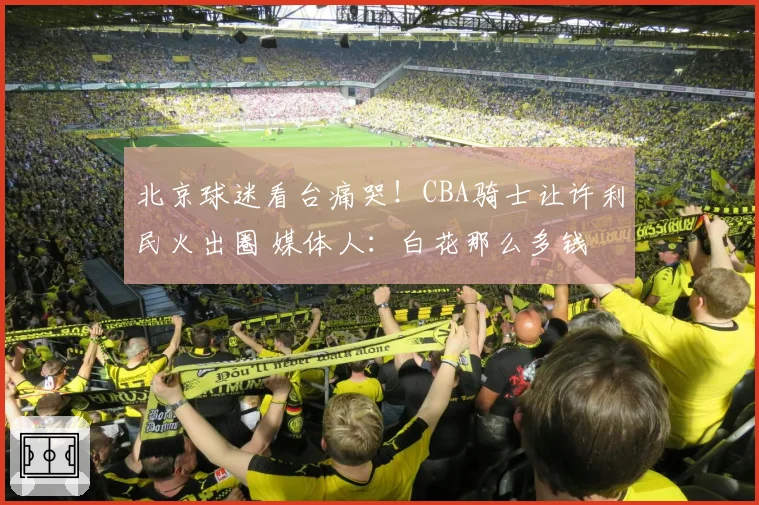 北京球迷看台痛哭！CBA骑士让许利民火出圈 媒体人：白花那么多钱