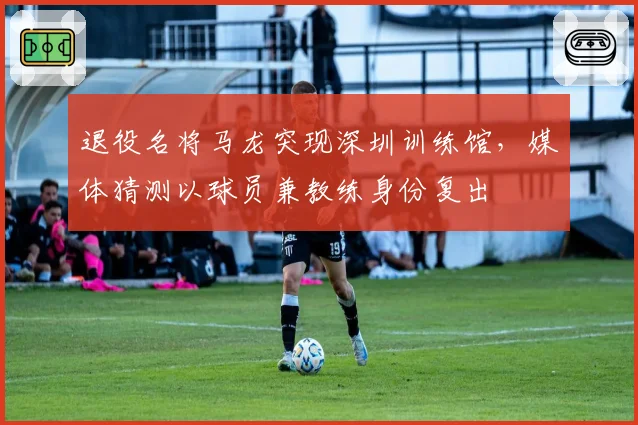 退役名将马龙突现深圳训练馆，媒体猜测以球员兼教练身份复出