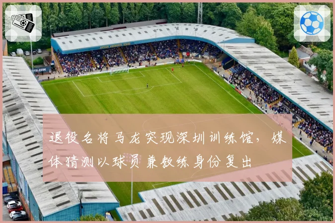 退役名将马龙突现深圳训练馆，媒体猜测以球员兼教练身份复出