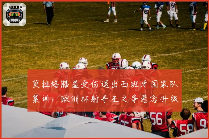 莫拉塔膝盖受伤退出西班牙国家队集训，欧洲杯射手王之争悬念升级？