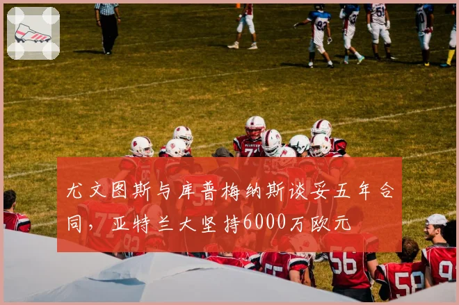 尤文图斯与库普梅纳斯谈妥五年合同，亚特兰大坚持6000万欧元