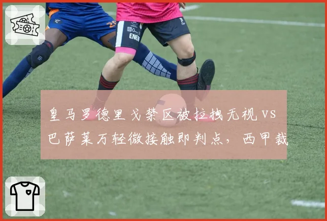 皇马罗德里戈禁区被拉拽无视 vs 巴萨莱万轻微接触即判点，西甲裁判尺度差异引热议