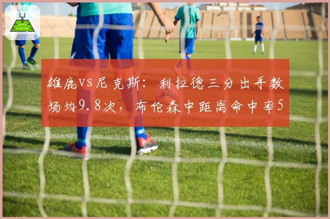 雄鹿vs尼克斯：利拉德三分出手数场均9.8次，布伦森中距离命中率52%稳扎稳打