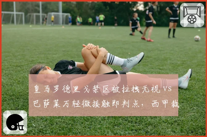 皇马罗德里戈禁区被拉拽无视 vs 巴萨莱万轻微接触即判点，西甲裁判尺度差异引热议