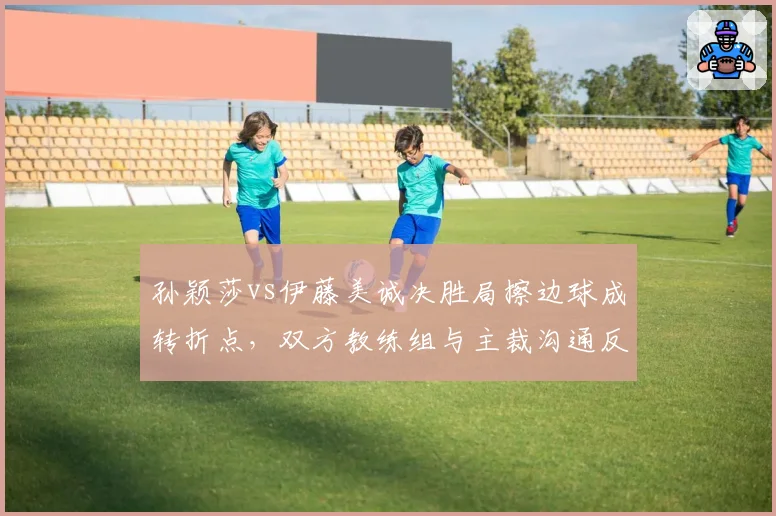 孙颖莎vs伊藤美诚决胜局擦边球成转折点,双方教练组与主裁沟通反应暴露战术鸿沟