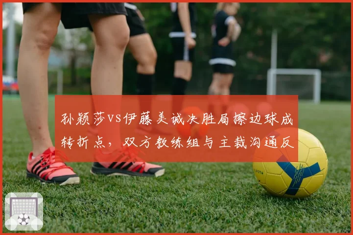 孙颖莎vs伊藤美诚决胜局擦边球成转折点，双方教练组与主裁沟通反应暴露战术鸿沟