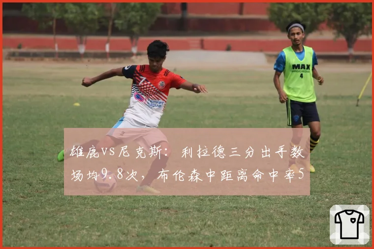 雄鹿vs尼克斯：利拉德三分出手数场均9.8次，布伦森中距离命中率52%稳扎稳打