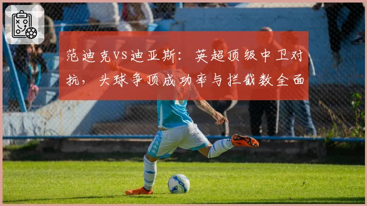 范迪克vs迪亚斯：英超顶级中卫对抗，头球争顶成功率与拦截数全面比较
