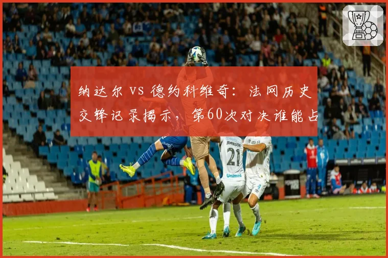 纳达尔 vs 德约科维奇：法网历史交锋记录揭示，第60次对决谁能占优？