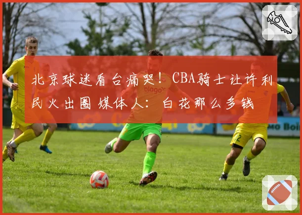 北京球迷看台痛哭！CBA骑士让许利民火出圈 媒体人：白花那么多钱