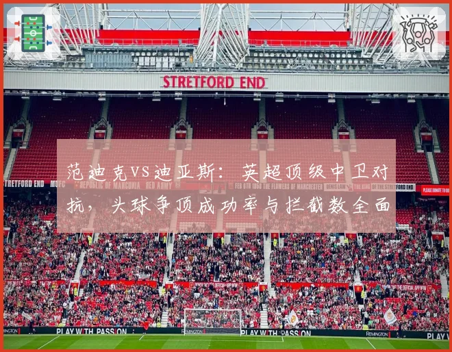 范迪克vs迪亚斯：英超顶级中卫对抗，头球争顶成功率与拦截数全面比较