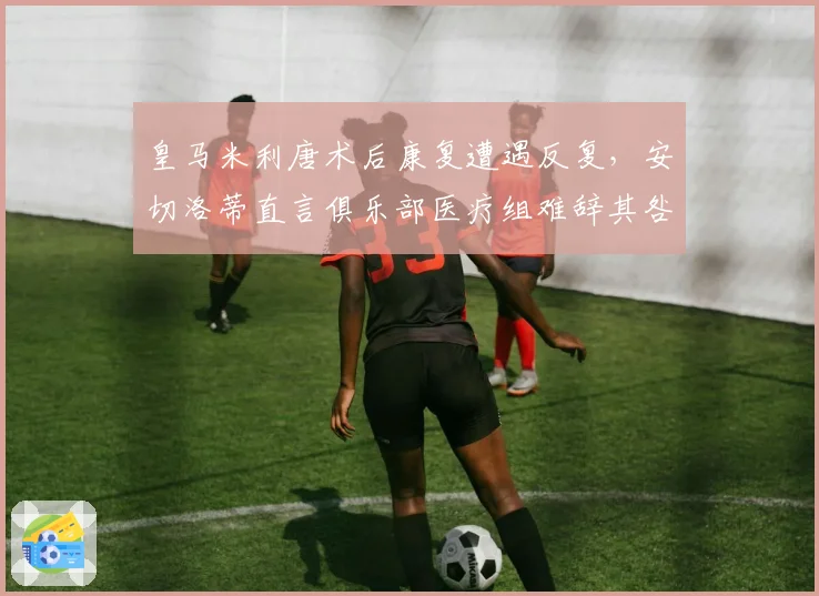 皇马米利唐术后康复遭遇反复，安切洛蒂直言俱乐部医疗组难辞其咎